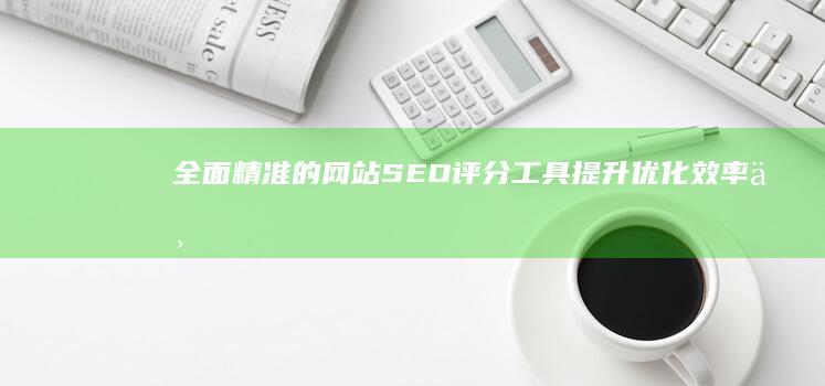 全面精准的网站SEO评分工具：提升优化效率与排名神器